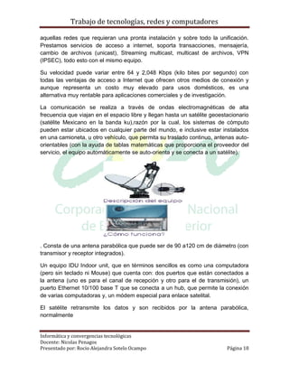 Trabajo de tecnologías, redes y computadores

aquellas redes que requieran una pronta instalación y sobre todo la unificación.
Prestamos servicios de acceso a internet, soporta transacciones, mensajería,
cambio de archivos (unicast), Streaming multicast, multicast de archivos, VPN
(IPSEC), todo esto con el mismo equipo.

Su velocidad puede variar entre 64 y 2,048 Kbps (kilo bites por segundo) con
todas las ventajas de acceso a Internet que ofrecen otros medios de conexión y
aunque representa un costo muy elevado para usos domésticos, es una
alternativa muy rentable para aplicaciones comerciales y de investigación.

La comunicación se realiza a través de ondas electromagnéticas de alta
frecuencia que viajan en el espacio libre y llegan hasta un satélite geoestacionario
(satélite Mexicano en la banda ku),razón por la cual, los sistemas de cómputo
pueden estar ubicados en cualquier parte del mundo, e inclusive estar instalados
en una camioneta, u otro vehículo, que permita su traslado continuo, antenas auto-
orientables (con la ayuda de tablas matemáticas que proporciona el proveedor del
servicio, el equipo automáticamente se auto-orienta y se conecta a un satélite).




. Consta de una antena parabólica que puede ser de 90 a120 cm de diámetro (con
transmisor y receptor integrados).

Un equipo IDU Indoor unit, que en términos sencillos es como una computadora
(pero sin teclado ni Mouse) que cuenta con: dos puertos que están conectados a
la antena (uno es para el canal de recepción y otro para el de transmisión), un
puerto Ethernet 10/100 base T que se conecta a un hub, que permite la conexión
de varias computadoras y, un módem especial para enlace satelital.

El satélite retransmite los datos y son recibidos por la antena parabólica,
normalmente


Informática y convergencias tecnológicas
Docente: Nicolas Penagos
Presentado por: Rocio Alejandra Sotelo Ocampo                              Página 18
 