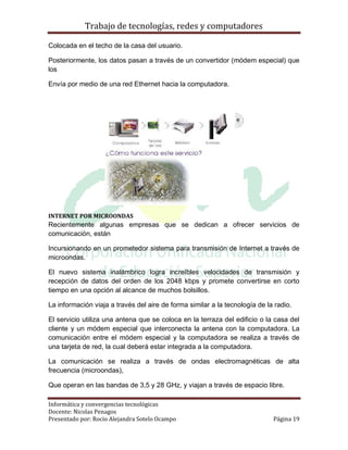 Trabajo de tecnologías, redes y computadores

Colocada en el techo de la casa del usuario.

Posteriormente, los datos pasan a través de un convertidor (módem especial) que
los

Envía por medio de una red Ethernet hacia la computadora.




INTERNET POR MICROONDAS
Recientemente algunas empresas que se dedican a ofrecer servicios de
comunicación, están

Incursionando en un prometedor sistema para transmisión de Internet a través de
microondas.

El nuevo sistema inalámbrico logra increíbles velocidades de transmisión y
recepción de datos del orden de los 2048 kbps y promete convertirse en corto
tiempo en una opción al alcance de muchos bolsillos.

La información viaja a través del aire de forma similar a la tecnología de la radio.

El servicio utiliza una antena que se coloca en la terraza del edificio o la casa del
cliente y un módem especial que interconecta la antena con la computadora. La
comunicación entre el módem especial y la computadora se realiza a través de
una tarjeta de red, la cual deberá estar integrada a la computadora.

La comunicación se realiza a través de ondas electromagnéticas de alta
frecuencia (microondas),

Que operan en las bandas de 3,5 y 28 GHz, y viajan a través de espacio libre.

Informática y convergencias tecnológicas
Docente: Nicolas Penagos
Presentado por: Rocio Alejandra Sotelo Ocampo                                Página 19
 