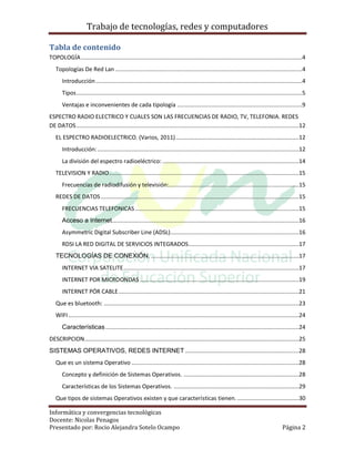 Trabajo de tecnologías, redes y computadores

Tabla de contenido
TOPOLOGÍA ........................................................................................................................................4
   Topologías De Red Lan ...................................................................................................................4
       Introducción ...............................................................................................................................4
       Tipos ...........................................................................................................................................5
       Ventajas e inconvenientes de cada tipología .............................................................................9
ESPECTRO RADIO ELECTRICO Y CUALES SON LAS FRECUENCIAS DE RADIO, TV, TELEFONIA. REDES
DE DATOS .........................................................................................................................................12
   EL ESPECTRO RADIOELECTRICO. (Varios, 2011) ............................................................................12
       Introducción: ............................................................................................................................12
       La división del espectro radioeléctrico: ....................................................................................14
   TELEVISION Y RADIO.....................................................................................................................15
       Frecuencias de radiodifusión y televisión:................................................................................15
   REDES DE DATOS ..........................................................................................................................15
       FRECUENCIAS TELEFONICAS .....................................................................................................15
       Acceso a Internet ...................................................................................................................16
       Asymmetric Digital Subscriber Line (ADSL) ...............................................................................16
       RDSI LA RED DIGITAL DE SERVICIOS INTEGRADOS....................................................................17
   TECNOLOGÍAS DE CONEXIÓN. ...........................................................................................17
       INTERNET VIA SATELITE ............................................................................................................17
       INTERNET POR MICROONDAS ..................................................................................................19
       INTERNET PÓR CABLE ...............................................................................................................21
   Que es bluetooth: ........................................................................................................................23
   WIFI ..............................................................................................................................................24
       Características .......................................................................................................................24
DESCRIPCION....................................................................................................................................25
SISTEMAS OPERATIVOS, REDES INTERNET ......................................................................28
   Que es un sistema Operativo .......................................................................................................28
       Concepto y definición de Sistemas Operativos. .......................................................................28
       Características de los Sistemas Operativos. .............................................................................29
   Que tipos de sistemas Operativos existen y que características tienen. ......................................30

Informática y convergencias tecnológicas
Docente: Nicolas Penagos
Presentado por: Rocio Alejandra Sotelo Ocampo                                                                                              Página 2
 