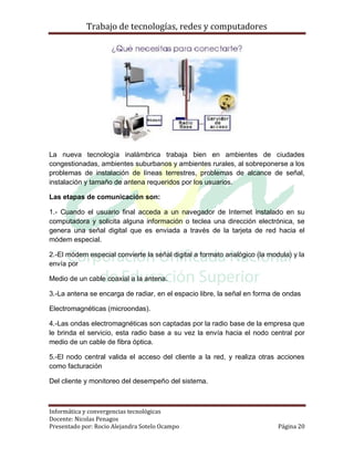 Trabajo de tecnologías, redes y computadores




La nueva tecnología inalámbrica trabaja bien en ambientes de ciudades
congestionadas, ambientes suburbanos y ambientes rurales, al sobreponerse a los
problemas de instalación de líneas terrestres, problemas de alcance de señal,
instalación y tamaño de antena requeridos por los usuarios.

Las etapas de comunicación son:

1.- Cuando el usuario final acceda a un navegador de Internet instalado en su
computadora y solicita alguna información o teclea una dirección electrónica, se
genera una señal digital que es enviada a través de la tarjeta de red hacia el
módem especial.

2.-El módem especial convierte la señal digital a formato analógico (la modula) y la
envía por

Medio de un cable coaxial a la antena.

3.-La antena se encarga de radiar, en el espacio libre, la señal en forma de ondas

Electromagnéticas (microondas).

4.-Las ondas electromagnéticas son captadas por la radio base de la empresa que
le brinda el servicio, esta radio base a su vez la envía hacia el nodo central por
medio de un cable de fibra óptica.

5.-El nodo central valida el acceso del cliente a la red, y realiza otras acciones
como facturación

Del cliente y monitoreo del desempeño del sistema.



Informática y convergencias tecnológicas
Docente: Nicolas Penagos
Presentado por: Rocio Alejandra Sotelo Ocampo                              Página 20
 