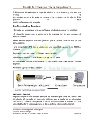 Trabajo de tecnologías, redes y computadores

6.-Finalmente el nodo central dirige la solicitud a hacia Internet y una vez que
localiza                                                                        la
información se envía la señal de regreso a la computadora del cliente. Este
proceso                                  se                                 lleva
acabo en fracciones de segundo.

Que Necesitas Para Conectarte:

-Contratar los servicios de una compañía que brinde el servicio en tu localidad.

-El siguiente equipo que te proporciona la empresa con la que contrates el
servicio: Antena

Aérea, Módem especial y un hub (aparato que te permite conectar más de una
computadora).

-Una computadora PC, Mac o Laptop con una velocidad superior a los 100Mhz,
25Mb de

Espacio libre en disco duro y 32Mb en memoria RAM.

- Una tarjeta de red ETERNET con conector 10/100 base.

-Un navegador de Internet instalado en tu computadora, como por ejemplo Internet
Explorer,

Netscape, Opera o el de tu elección




INTERNET PÓR CABLE
Algunas empresas que ofrecen servicios de televisión por cable en México, han
introducido al mercado un innovador sistema que a través de un dispositivo
denominado Cable módem permite conectar tu computadora a Internet, con una
velocidad hasta 10 veces superior a la de un sistema telefónico tradicional.


Informática y convergencias tecnológicas
Docente: Nicolas Penagos
Presentado por: Rocio Alejandra Sotelo Ocampo                              Página 21
 