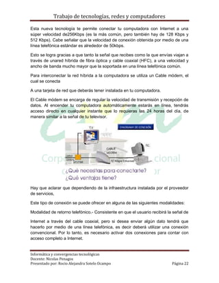Trabajo de tecnologías, redes y computadores

Esta nueva tecnología te permite conectar tu computadora con Internet a una
súper velocidad de256Kbps (es la más común, pero también hay de 128 Kbps y
512 Kbps). Cabe señalar que la velocidad de conexión obtenida por medio de una
línea telefónica estándar es alrededor de 50kbps.

Esto se logra gracias a que tanto la señal que recibes como la que envías viajan a
través de unared híbrida de fibra óptica y cable coaxial (HFC), a una velocidad y
ancho de banda mucho mayor que la soportada en una línea telefónica común.

Para interconectar la red híbrida a la computadora se utiliza un Cable módem, el
cual se conecta

A una tarjeta de red que deberás tener instalada en tu computadora.

El Cable módem se encarga de regular la velocidad de transmisión y recepción de
datos. Al encender tu computadora automáticamente estarás en línea, tendrás
acceso directo en cualquier instante que lo requieras las 24 horas del día, de
manera similar a la señal de tu televisor.




Hay que aclarar que dependiendo de la infraestructura instalada por el proveedor
de servicios,

Este tipo de conexión se puede ofrecer en alguna de las siguientes modalidades:

Modalidad de retorno telefónico.- Consistente en que el usuario recibirá la señal de

Internet a través del cable coaxial, pero si desea enviar algún dato tendrá que
hacerlo por medio de una línea telefónica, es decir deberá utilizar una conexión
convencional. Por lo tanto, es necesario activar dos conexiones para contar con
acceso completo a Internet.


Informática y convergencias tecnológicas
Docente: Nicolas Penagos
Presentado por: Rocio Alejandra Sotelo Ocampo                              Página 22
 