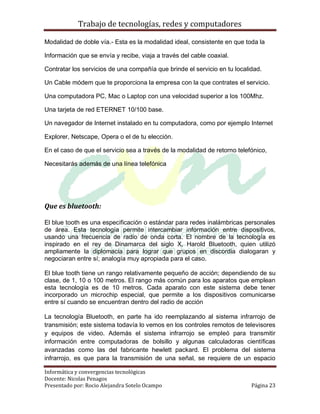 Trabajo de tecnologías, redes y computadores

Modalidad de doble vía.- Esta es la modalidad ideal, consistente en que toda la

Información que se envía y recibe, viaja a través del cable coaxial.

Contratar los servicios de una compañía que brinde el servicio en tu localidad.

Un Cable módem que te proporciona la empresa con la que contrates el servicio.

Una computadora PC, Mac o Laptop con una velocidad superior a los 100Mhz.

Una tarjeta de red ETERNET 10/100 base.

Un navegador de Internet instalado en tu computadora, como por ejemplo Internet

Explorer, Netscape, Opera o el de tu elección.

En el caso de que el servicio sea a través de la modalidad de retorno telefónico,

Necesitarás además de una línea telefónica




Que es bluetooth:

El blue tooth es una especificación o estándar para redes inalámbricas personales
de área. Esta tecnología permite intercambiar información entre dispositivos,
usando una frecuencia de radio de onda corta. El nombre de la tecnología es
inspirado en el rey de Dinamarca del siglo X, Harold Bluetooth, quien utilizó
ampliamente la diplomacia para lograr que grupos en discordia dialogaran y
negociaran entre sí; analogía muy apropiada para el caso.

El blue tooth tiene un rango relativamente pequeño de acción; dependiendo de su
clase, de 1, 10 o 100 metros. El rango más común para los aparatos que emplean
esta tecnología es de 10 metros. Cada aparato con este sistema debe tener
incorporado un microchip especial, que permite a los dispositivos comunicarse
entre sí cuando se encuentran dentro del radio de acción

La tecnología Bluetooth, en parte ha ido reemplazando al sistema infrarrojo de
transmisión; este sistema todavía lo vemos en los controles remotos de televisores
y equipos de video. Además el sistema infrarrojo se empleó para transmitir
información entre computadoras de bolsillo y algunas calculadoras científicas
avanzadas como las del fabricante hewlett packard. El problema del sistema
infrarrojo, es que para la transmisión de una señal, se requiere de un espacio

Informática y convergencias tecnológicas
Docente: Nicolas Penagos
Presentado por: Rocio Alejandra Sotelo Ocampo                              Página 23
 