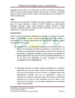Trabajo de tecnologías, redes y computadores

despejado, por lo menos en la línea entre el remoto y el televisor o equipo de
video, lo que trae más de algún problema. El blue tooth, en cambio, al emplear
ondas de radio, puede funcionar incluso entre aparatos que se encuentren en
distintas habitaciones.

WIFI
Tecnología de comunicación inalámbrica de datos empleada en redes de área
local con buena velocidad y alcance (100-150 metros) sus características
descargar canciones, enviar correo electrónico trasferir archivos y ofrece
movilidad, instalación sencilla y podemos estar moviéndonos por la casa, calle,
empresa etc. y no perder la conexión.

Características

Según el rango de frecuencias utilizado para transmitir, el medio de transmisión
pueden ser las ondas de radio, las microondas terrestres o por satélite, y
los infrarrojos, por ejemplo. Dependiendo del medio, la red inalámbrica tendrá
unas características u otras:

          Ondas de radio: las ondas electromagnéticas son omnidireccionales, así
          que no son necesarias las antenas parabólicas. La transmisión no es
          sensible a las atenuaciones producidas por la lluvia ya que se opera en
          frecuencias no demasiado elevadas. En este rango se encuentran las
          bandas desde la ELF que va de 3 a 30 Hz, hasta la banda UHF que va
          de los 300 a los 3000 MHz, es decir, comprende el espectro
          radioeléctrico de 30 - 3000000000 Hz.




          Microondas terrestres: se utilizan antenas parabólicas con un diámetro
          aproximado de unos tres metros. Tienen una cobertura de kilómetros,
          pero con el inconveniente de que el emisor y el receptor deben estar
          perfectamente alineados. Por eso, se acostumbran a utilizar en
          enlaces punto a punto en distancias cortas. En este caso, la atenuación
          producida por la lluvia es más importante ya que se opera a una
          frecuencia más elevada. Las microondas comprenden las frecuencias
          desde 1 hasta 300 GHz.

Informática y convergencias tecnológicas
Docente: Nicolas Penagos
Presentado por: Rocio Alejandra Sotelo Ocampo                           Página 24
 