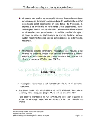 Trabajo de tecnologías, redes y computadores



          Microondas por satélite: se hacen enlaces entre dos o más estaciones
          terrestres que se denominan estaciones base. El satélite recibe la señal
          (denominada señal ascendente) en una banda de frecuencia, la
          amplifica y la retransmite en otra banda (señal descendente). Cada
          satélite opera en unas bandas concretas. Las fronteras frecuencia les de
          las microondas, tanto terrestres como por satélite, con los infrarrojos y
          las ondas de radio de alta frecuencia se mezclan bastante, así que
          pueden haber interferencias con las comunicaciones en determinadas
          frecuencias.




          Infrarrojos: se enlazan transmisores y receptores que modulan la luz
          infrarroja no coherente. Deben estar alineados directamente o con una
          reflexión en una superficie. No pueden atravesar las paredes. Los
          infrarrojos van desde 300 GHz hasta 384 THz.




                                   DESCRIPCION




      investigación realizada en la web (GOOGLE CHROME) de los siguientes
       conceptos.

   1. Topologías de red LAN: aproximadamente 13.300 resultados, seleccione la
       tercera opción de búsqueda (pagina °1), la cual era en archivo PDF.

       Para pasar la información de PDF a Word, me toco bajar y guardar el
       archivo en el equipo, luego abrir ACROBART y exportar como archivo
       WORD.




Informática y convergencias tecnológicas
Docente: Nicolas Penagos
Presentado por: Rocio Alejandra Sotelo Ocampo                             Página 25
 