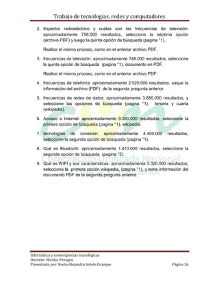 Trabajo de tecnologías, redes y computadores

   2. Espectro radioeléctrico y cuáles son las frecuencias de televisión:
      aproximadamente 756,000 resultados, seleccione la séptima opción
      (archivo PDF) y luego la quinta opción de búsqueda (pagina °1).

       Realice el mismo proceso, como en el anterior archivo PDF.

   3. frecuencias de televisión: aproximadamente 748.000 resultados, seleccione
      la quinta opción de búsqueda (pagina °1), documento en PDF.

       Realice el mismo proceso, como en el anterior archivo PDF.

   4. frecuencias de telefonía: aproximadamente 2.520.000 resultados, saque la
      información del archivo (PDF) de la segunda pregunta anterior.

   5. frecuencias de redes de datos: aproximadamente 3.880.000 resultados, y
      seleccione las opciones de búsqueda (pagina °1), tercera y cuarta
      (wikipedia).

   6. Acceso a Internet: aproximadamente 9.380.000 resultados, seleccione la
      primera opción de búsqueda (pagina °1), wikipedia.

   7. tecnologías de conexión: aproximadamente 4.400.000              resultados,
      seleccione la segunda opción de búsqueda (pagina °1).

   8. Qué es Bluetooth: aproximadamente 1.410.000 resultados, seleccione la
      segunda opción de búsqueda (pagina °2).

   9. Qué es WIFI y sus características: aproximadamente 3.320.000 resultados,
      seleccione la primera opción wikipedia, (pagina °1), y tome información del
      documento PDF de la segunda pregunta anterior.




Informática y convergencias tecnológicas
Docente: Nicolas Penagos
Presentado por: Rocio Alejandra Sotelo Ocampo                           Página 26
 