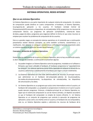 Trabajo de tecnologías, redes y computadores

                     SISTEMAS OPERATIVOS, REDES INTERNET


Que es un sistema Operativo
Un Sistema Operativo es una parte importante de cualquier sistema de computación. Un sistema
de computación puede dividirse en cuatro componentes: el hardware, el Sistema Operativo,
los programas de aplicación y los usuarios. El hardware (Unidad Central de
Procesamiento(UCP),memoria y dispositivos de entrada/salida (E/S)) proporciona los recursos de
computación básicos. Los programas de aplicación (compiladores, sistemas de bases
de datos, juegos de video y programas para negocios) definen la forma en que estos recursos se
emplean para resolver los problemas de computación de los usuarios.

Esto es a grandes rasgos un concepto de sistemas operativos en el contenido que a continuación
presentamos existen diversos conceptos, así como también su historia, características y su
clasificación, más adelante se consiguen características o información bastante importante sobre
un sistema operativo en particular llamado Novell-Netware.

Concepto y definición de Sistemas Operativos.


Existen diversas definiciones de lo que es un Sistema Operativo, pero no hay una definición exacta,
es decir una que sea estándar; a continuación se presentan algunas:

    1. Se pueden imaginar un Sistema Operativo como los programas, instalados en el software o
       firmware, que hacen utilizable el hardware. El hardware proporciona la "capacidad bruta
       de cómputo"; los sistemas operativos ponen dicha capacidad de cómputo al alcance de los
       usuarios y administran cuidadosamente el hardware para lograr un buen rendimiento.

    2. Los Sistemas Operativos son ante todo administradores de recursos; el principal recurso
       que administran es el hardware del computador ;además de los procesadores,
       los medios de almacenamiento, los dispositivos de entrada/salida, los dispositivos
       de comunicación y los datos.

    3. Un Sistema Operativo es un programa que actúa como intermediario entre el usuario y el
       hardware del computador y su propósito es proporcionar el entorno en el cual el usuario
       pueda ejecutar programas. Entonces, el objetivo principal de un Sistema Operativo es,
       lograr que el sistema de computación se use de manera cómoda, y el objetivo secundario
       es que el hardware del computador se emplee de manera eficiente. 4.- Un Sistema
       Operativo es un conjunto de programas que controla la ejecución de programas de
       aplicación y actúa como una interfaz entre el usuario y el hardware de una computadora,
       esto es, un Sistema Operativo explota y administra los recursos de hardware de la


Informática y convergencias tecnológicas
Docente: Nicolas Penagos
Presentado por: Rocio Alejandra Sotelo Ocampo                                           Página 28
 