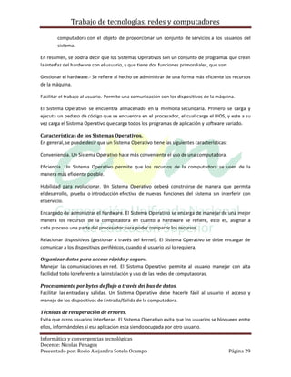Trabajo de tecnologías, redes y computadores

        computadora con el objeto de proporcionar un conjunto de servicios a los usuarios del
        sistema.

En resumen, se podría decir que los Sistemas Operativos son un conjunto de programas que crean
la interfaz del hardware con el usuario, y que tiene dos funciones primordiales, que son:

Gestionar el hardware.- Se refiere al hecho de administrar de una forma más eficiente los recursos
de la máquina.

Facilitar el trabajo al usuario.-Permite una comunicación con los dispositivos de la máquina.

El Sistema Operativo se encuentra almacenado en la memoria secundaria. Primero se carga y
ejecuta un pedazo de código que se encuentra en el procesador, el cual carga el BIOS, y este a su
vez carga el Sistema Operativo que carga todos los programas de aplicación y software variado.

Características de los Sistemas Operativos.
En general, se puede decir que un Sistema Operativo tiene las siguientes características:

Conveniencia. Un Sistema Operativo hace más conveniente el uso de una computadora.

Eficiencia. Un Sistema Operativo permite que los recursos de la computadora se usen de la
manera más eficiente posible.

Habilidad para evolucionar. Un Sistema Operativo deberá construirse de manera que permita
el desarrollo, prueba o introducción efectiva de nuevas funciones del sistema sin interferir con
el servicio.

Encargado de administrar el hardware. El Sistema Operativo se encarga de manejar de una mejor
manera los recursos de la computadora en cuanto a hardware se refiere, esto es, asignar a
cada proceso una parte del procesador para poder compartir los recursos.

Relacionar dispositivos (gestionar a través del kernel). El Sistema Operativo se debe encargar de
comunicar a los dispositivos periféricos, cuando el usuario así lo requiera.

Organizar datos para acceso rápido y seguro.
Manejar las comunicaciones en red. El Sistema Operativo permite al usuario manejar con alta
facilidad todo lo referente a la instalación y uso de las redes de computadoras.

Procesamiento por bytes de flujo a través del bus de datos.
Facilitar las entradas y salidas. Un Sistema Operativo debe hacerle fácil al usuario el acceso y
manejo de los dispositivos de Entrada/Salida de la computadora.

Técnicas de recuperación de errores.
Evita que otros usuarios interfieran. El Sistema Operativo evita que los usuarios se bloqueen entre
ellos, informándoles si esa aplicación esta siendo ocupada por otro usuario.

Informática y convergencias tecnológicas
Docente: Nicolas Penagos
Presentado por: Rocio Alejandra Sotelo Ocampo                                               Página 29
 