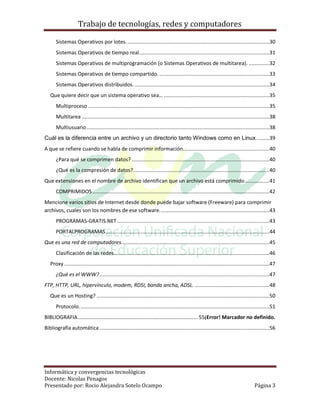Trabajo de tecnologías, redes y computadores

       Sistemas Operativos por lotes. .................................................................................................30
       Sistemas Operativos de tiempo real. ........................................................................................31
       Sistemas Operativos de multiprogramación (o Sistemas Operativos de multitarea). ..............32
       Sistemas Operativos de tiempo compartido. ...........................................................................33
       Sistemas Operativos distribuidos. ............................................................................................34
   Que quiere decir que un sistema operativo sea… ........................................................................35
       Multiproceso ............................................................................................................................35
       Multitarea ................................................................................................................................38
       Multiusuario .............................................................................................................................38
Cuál es la diferencia entre un archivo y un directorio tanto Windows como en Linux. ........39
A que se refiere cuando se habla de comprimir información. ..........................................................40
       ¿Para qué se comprimen datos? ..............................................................................................40
       ¿Qué es la compresión de datos? .............................................................................................40
Que extensiones en el nombre de archivo identifican que un archivo está comprimido .................41
       COMPRIMIDOS .........................................................................................................................42
Mencione varios sitios de Internet desde donde puede bajar software (Freeware) para comprimir
archivos, cuales son los nombres de ese software. ..........................................................................43
       PROGRAMAS-GRATIS.NET ........................................................................................................43
       PORTALPROGRAMAS ................................................................................................................44
Que es una red de computadores. ....................................................................................................45
       Clasificación de las redes ..........................................................................................................46
   Proxy ............................................................................................................................................47
       ¿Qué es el WWW? ....................................................................................................................47
FTP, HTTP, URL, hipervínculo, modem, RDSI, banda ancha, ADSL. ...................................................48
   Que es un Hosting? ......................................................................................................................50
       Protocolo. .................................................................................................................................51
BIBLIOGRAFIA .................................................................................. 55¡Error! Marcador no definido.
Bibliografía automática ....................................................................................................................56




Informática y convergencias tecnológicas
Docente: Nicolas Penagos
Presentado por: Rocio Alejandra Sotelo Ocampo                                                                                            Página 3
 