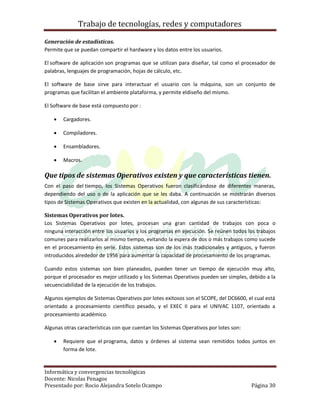 Trabajo de tecnologías, redes y computadores

Generación de estadísticas.
Permite que se puedan compartir el hardware y los datos entre los usuarios.

El software de aplicación son programas que se utilizan para diseñar, tal como el procesador de
palabras, lenguajes de programación, hojas de cálculo, etc.

El software de base sirve para interactuar el usuario con la máquina, son un conjunto de
programas que facilitan el ambiente plataforma, y permite eldiseño del mismo.

El Software de base está compuesto por :

       Cargadores.

       Compiladores.

       Ensambladores.

       Macros.

Que tipos de sistemas Operativos existen y que características tienen.
Con el paso del tiempo, los Sistemas Operativos fueron clasificándose de diferentes maneras,
dependiendo del uso o de la aplicación que se les daba. A continuación se mostrarán diversos
tipos de Sistemas Operativos que existen en la actualidad, con algunas de sus características:

Sistemas Operativos por lotes.
Los Sistemas Operativos por lotes, procesan una gran cantidad de trabajos con poca o
ninguna interacción entre los usuarios y los programas en ejecución. Se reúnen todos los trabajos
comunes para realizarlos al mismo tiempo, evitando la espera de dos o más trabajos como sucede
en el procesamiento en serie. Estos sistemas son de los más tradicionales y antiguos, y fueron
introducidos alrededor de 1956 para aumentar la capacidad de procesamiento de los programas.

Cuando estos sistemas son bien planeados, pueden tener un tiempo de ejecución muy alto,
porque el procesador es mejor utilizado y los Sistemas Operativos pueden ser simples, debido a la
secuenciabilidad de la ejecución de los trabajos.

Algunos ejemplos de Sistemas Operativos por lotes exitosos son el SCOPE, del DC6600, el cual está
orientado a procesamiento científico pesado, y el EXEC II para el UNIVAC 1107, orientado a
procesamiento académico.

Algunas otras características con que cuentan los Sistemas Operativos por lotes son:

       Requiere que el programa, datos y órdenes al sistema sean remitidos todos juntos en
        forma de lote.


Informática y convergencias tecnológicas
Docente: Nicolas Penagos
Presentado por: Rocio Alejandra Sotelo Ocampo                                          Página 30
 