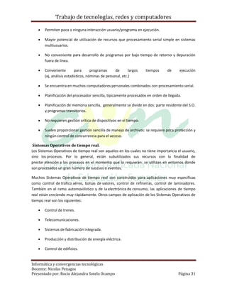 Trabajo de tecnologías, redes y computadores

      Permiten poca o ninguna interacción usuario/programa en ejecución.

      Mayor potencial de utilización de recursos que procesamiento serial simple en sistemas
       multiusuarios.

      No conveniente para desarrollo de programas por bajo tiempo de retorno y depuración
       fuera de línea.

      Conveniente         para      programas     de       largos   tiempos    de      ejecución
       (ej, análisis estadísticos, nóminas de personal, etc.)

      Se encuentra en muchos computadores personales combinados con procesamiento serial.

      Planificación del procesador sencilla, típicamente procesados en orden de llegada.

      Planificación de memoria sencilla, generalmente se divide en dos: parte residente del S.O.
       y programas transitorios.

      No requieren gestión crítica de dispositivos en el tiempo.

      Suelen proporcionar gestión sencilla de manejo de archivos: se requiere poca protección y
       ningún control de concurrencia para el acceso.

 Sistemas Operativos de tiempo real.
Los Sistemas Operativos de tiempo real son aquelos en los cuales no tiene importancia el usuario,
sino los procesos. Por lo general, están subutilizados sus recursos con la finalidad de
prestar atención a los procesos en el momento que lo requieran. se utilizan en entornos donde
son procesados un gran número de sucesos o eventos.

Muchos Sistemas Operativos de tiempo real son construidos para aplicaciones muy específicas
como control de tráfico aéreo, bolsas de valores, control de refinerías, control de laminadores.
También en el ramo automovilístico y de la electrónica de consumo, las aplicaciones de tiempo
real están creciendo muy rápidamente. Otros campos de aplicación de los Sistemas Operativos de
tiempo real son los siguientes:

      Control de trenes.

      Telecomunicaciones.

      Sistemas de fabricación integrada.

      Producción y distribución de energía eléctrica.

      Control de edificios.


Informática y convergencias tecnológicas
Docente: Nicolas Penagos
Presentado por: Rocio Alejandra Sotelo Ocampo                                          Página 31
 