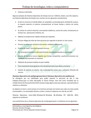 Trabajo de tecnologías, redes y computadores

       Sistemas multimedia.

Algunos ejemplos de Sistemas Operativos de tiempo real son: VxWorks, Solaris, Lyns OS y Spectra.
Los Sistemas Operativos de tiempo real, cuentan con las siguientes características:

       Se dan en entornos en donde deben ser aceptados y procesados gran cantidad de sucesos,
        la mayoría externos al sisterma computacional, en breve tiempo o dentro de ciertos
        plazos.

       Se utlizan en control industrial, conmutación telefónica, control de vuelo, simulaciones en
        tiempo real., aplicaciones militares, etc.

       Objetivo es proporcionar rápidos tiempos de respuesta.

       Procesa ráfagas de miles de interrupciones por segundo sin perder un solo suceso.

       Proceso se activa tras ocurrencia de suceso, mediante interrupción.

       Proceso de mayor prioridad expropia recursos.

       Por tanto generalmente se utliza planificación expropiativa basada en prioridades.

       Gestión de memoria menos exigente que tiempo compartido, usualmente procesos son
        residentes permanentes en memoria.

       Población de procesos estática en gran medida.

       Poco movimiento de programas entre almacenamiento secundario y memoria.

       Gestión de archivos se orienta más a velocidad de acceso que a utlización eficiente del
        recurso.

Sistemas Operativos de multiprogramación (o Sistemas Operativos de multitarea).
Se distinguen por sus habilidades para poder soportar la ejecución de dos o más
trabajos activos (que se están ejecutado) al mismo tiempo. Esto trae como resultado que la
Unidad Central de Procesamiento (UCP) siempre tenga alguna tarea que ejecutar, aprovechando al
máximo su utilización.

Su objetivo es tener a varias tareas en la memoria principal, de manera que cada uno está usando
el procesador, o un procesador distinto, es decir, involucra máquinas con más de una UCP.

Sistemas Operativos como UNIX, Windows 95, Windows 98, Windows NT, MAC-OS, OS/2,
soportan la multitarea.

Las características de un Sistema Operativo de multiprogramación o multitarea son las siguientes:

Informática y convergencias tecnológicas
Docente: Nicolas Penagos
Presentado por: Rocio Alejandra Sotelo Ocampo                                           Página 32
 