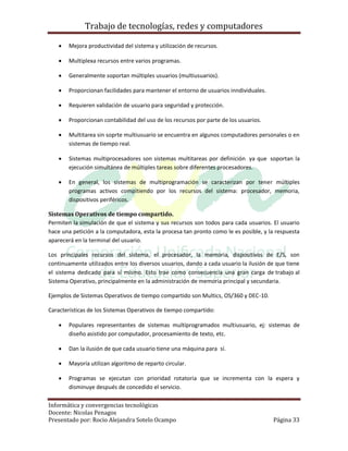 Trabajo de tecnologías, redes y computadores

      Mejora productividad del sistema y utilización de recursos.

      Multiplexa recursos entre varios programas.

      Generalmente soportan múltiples usuarios (multiusuarios).

      Proporcionan facilidades para mantener el entorno de usuarios inndividuales.

      Requieren validación de usuario para seguridad y protección.

      Proporcionan contabilidad del uso de los recursos por parte de los usuarios.

      Multitarea sin soprte multiusuario se encuentra en algunos computadores personales o en
       sistemas de tiempo real.

      Sistemas multiprocesadores son sistemas multitareas por definición ya que soportan la
       ejecución simultánea de múltiples tareas sobre diferentes procesadores.

      En general, los sistemas de multiprogramación se caracterizan por tener múltiples
       programas activos compitiendo por los recursos del sistema: procesador, memoria,
       dispositivos periféricos.

Sistemas Operativos de tiempo compartido.
Permiten la simulación de que el sistema y sus recursos son todos para cada usuarios. El usuario
hace una petición a la computadora, esta la procesa tan pronto como le es posible, y la respuesta
aparecerá en la terminal del usuario.

Los principales recursos del sistema, el procesador, la memoria, dispositivos de E/S, son
continuamente utilizados entre los diversos usuarios, dando a cada usuario la ilusión de que tiene
el sistema dedicado para sí mismo. Esto trae como consecuencia una gran carga de trabajo al
Sistema Operativo, principalmente en la administración de memoria principal y secundaria.

Ejemplos de Sistemas Operativos de tiempo compartido son Multics, OS/360 y DEC-10.

Características de los Sistemas Operativos de tiempo compartido:

      Populares representantes de sistemas multiprogramados multiusuario, ej: sistemas de
       diseño asistido por computador, procesamiento de texto, etc.

      Dan la ilusión de que cada usuario tiene una máquina para sí.

      Mayoría utilizan algoritmo de reparto circular.

      Programas se ejecutan con prioridad rotatoria que se incrementa con la espera y
       disminuye después de concedido el servicio.

Informática y convergencias tecnológicas
Docente: Nicolas Penagos
Presentado por: Rocio Alejandra Sotelo Ocampo                                          Página 33
 