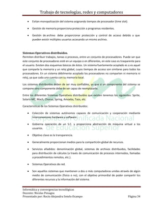 Trabajo de tecnologías, redes y computadores

       Evitan monopolización del sistema asignando tiempos de procesador (time slot).

       Gestión de memoria proporciona protección a programas residentes.

       Gestión de archivo debe proporcionar protección y control de acceso debido a que
        pueden existir múltiples usuarios accesando un mismo archivo.



Sistemas Operativos distribuidos.
Permiten distribuir trabajos, tareas o procesos, entre un conjunto de procesadores. Puede ser que
este conjunto de procesadores esté en un equipo o en diferentes, en este caso es trasparente para
el usuario. Existen dos esquemas básicos de éstos. Un sistema fuertemente acoplado es a es aquel
que comparte la memoria y un reloj global, cuyos tiempos de acceso son similares para todos los
procesadores. En un sistema débilmente acoplado los procesadores no comparten ni memoria ni
reloj, ya que cada uno cuenta con su memoria local.

Los sistemas distribuidos deben de ser muy confiables, ya que si un componente del sistema se
compone otro componente debe de ser capaz de reemplazarlo.

Entre los diferentes Sistemas Operativos distribuidos que existen tenemos los siguientes: Sprite,
Solaris-MC, Mach, Chorus, Spring, Amoeba, Taos, etc.

Caracteristicas de los Sistemas Operativos distribuidos:

       Colección de sistemas autónomos capaces de comunicación y cooperación mediante
        interconexiones hardware y software .

       Gobierna operación de un S.C. y proporciona abstracción de máquina virtual a los
        usuarios.

       Objetivo clave es la transparencia.

       Generalmente proporcionan medios para la compartición global de recursos.

       Servicios añadidos: denominación global, sistemas de archivos distribuidos, facilidades
        para distribución de cálculos (a través de comunicación de procesos internodos, llamadas
        a procedimientos remotos, etc.).

       Sistemas Operativos de red.

       Son aquellos sistemas que mantienen a dos o más computadoras unidas através de algún
        medio de comunicación (fisico o no), con el objetivo primordial de poder compartir los
        diferentes recursos y la información del sistema.


Informática y convergencias tecnológicas
Docente: Nicolas Penagos
Presentado por: Rocio Alejandra Sotelo Ocampo                                            Página 34
 