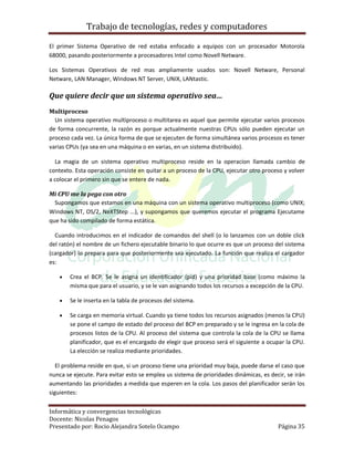 Trabajo de tecnologías, redes y computadores

El primer Sistema Operativo de red estaba enfocado a equipos con un procesador Motorola
68000, pasando posteriormente a procesadores Intel como Novell Netware.

Los Sistemas Operativos de red mas ampliamente usados son: Novell Netware, Personal
Netware, LAN Manager, Windows NT Server, UNIX, LANtastic.

Que quiere decir que un sistema operativo sea…
Multiproceso
  Un sistema operativo multiproceso o multitarea es aquel que permite ejecutar varios procesos
de forma concurrente, la razón es porque actualmente nuestras CPUs sólo pueden ejecutar un
proceso cada vez. La única forma de que se ejecuten de forma simultánea varios procesos es tener
varias CPUs (ya sea en una máquina o en varias, en un sistema distribuido).

  La magia de un sistema operativo multiproceso reside en la operacíon llamada cambio de
contexto. Esta operación consiste en quitar a un proceso de la CPU, ejecutar otro proceso y volver
a colocar el primero sin que se entere de nada.

Mi CPU me la pega con otro
  Supongamos que estamos en una máquina con un sistema operativo multiproceso (como UNIX;
Windows NT, OS/2, NeXTStep ...), y supongamos que queremos ejecutar el programa Ejecutame
que ha sido compilado de forma estática.

  Cuando introducimos en el indicador de comandos del shell (o lo lanzamos con un doble click
del ratón) el nombre de un fichero ejecutable binario lo que ocurre es que un proceso del sistema
(cargador) lo prepara para que posteriormente sea ejecutado. La función que realiza el cargador
es:

       Crea el BCP. Se le asigna un identificador (pid) y una prioridad base (como máximo la
        misma que para el usuario, y se le van asignando todos los recursos a excepción de la CPU.

       Se le inserta en la tabla de procesos del sistema.

       Se carga en memoria virtual. Cuando ya tiene todos los recursos asignados (menos la CPU)
        se pone el campo de estado del proceso del BCP en preparado y se le ingresa en la cola de
        procesos listos de la CPU. Al proceso del sistema que controla la cola de la CPU se llama
        planificador, que es el encargado de elegir que proceso será el siguiente a ocupar la CPU.
        La elección se realiza mediante prioridades.

   El problema reside en que, si un proceso tiene una prioridad muy baja, puede darse el caso que
nunca se ejecute. Para evitar esto se emplea us sistema de prioridades dinámicas, es decir, se irán
aumentando las prioridades a medida que esperen en la cola. Los pasos del planificador serán los
siguientes:


Informática y convergencias tecnológicas
Docente: Nicolas Penagos
Presentado por: Rocio Alejandra Sotelo Ocampo                                           Página 35
 