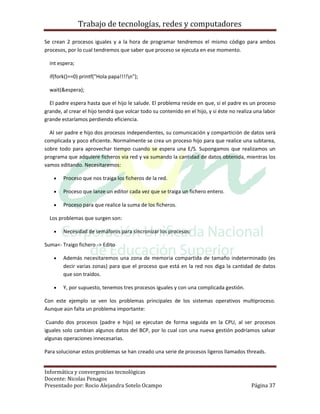 Trabajo de tecnologías, redes y computadores

Se crean 2 procesos iguales y a la hora de programar tendremos el mismo código para ambos
procesos, por lo cual tendremos que saber que proceso se ejecuta en ese momento.

  int espera;

  if(fork()==0) printf("Hola papa!!!!n");

  wait(&espera);

  El padre espera hasta que el hijo le salude. El problema reside en que, si el padre es un proceso
grande, al crear el hijo tendrá que volcar todo su contenido en el hijo, y si éste no realiza una labor
grande estaríamos perdiendo eficiencia.

  Al ser padre e hijo dos procesos independientes, su comunicación y compartición de datos será
complicada y poco eficiente. Normalmente se crea un proceso hijo para que realice una subtarea,
sobre todo para aprovechar tiempo cuando se espera una E/S. Supongamos que realizamos un
programa que adquiere ficheros via red y va sumando la cantidad de datos obtenida, mientras los
vamos editando. Necesitaremos:

       Proceso que nos traiga los ficheros de la red.

       Proceso que lanze un editor cada vez que se traiga un fichero entero.

       Proceso para que realice la suma de los ficheros.

  Los problemas que surgen son:

       Necesidad de semáforos para sincronizar los procesos:

Suma<- Traigo fichero -> Edito

       Además necesitaremos una zona de memoria compartida de tamaño indeterminado (es
        decir varias zonas) para que el proceso que está en la red nos diga la cantidad de datos
        que son traídos.

       Y, por supuesto, tenemos tres procesos iguales y con una complicada gestión.

Con este ejemplo se ven los problemas principales de los sistemas operativos multiproceso.
Aunque aún falta un problema importante:

 Cuando dos procesos (padre e hijo) se ejecutan de forma seguida en la CPU, al ser procesos
iguales solo cambian algunos datos del BCP, por lo cual con una nueva gestión podríamos salvar
algunas operaciones innecesarias.

Para solucionar estos problemas se han creado una serie de procesos ligeros llamados threads.


Informática y convergencias tecnológicas
Docente: Nicolas Penagos
Presentado por: Rocio Alejandra Sotelo Ocampo                                               Página 37
 