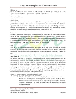 Trabajo de tecnologías, redes y computadores

Multitarea
Es una característica de los sistemas operativos modernos. Permite que varios procesos sean
ejecutados al mismo tiempo compartiendo uno o más procesadores.

Tipos de multitarea

Cooperativa
Los procesos de usuario son quienes ceden la CPU al sistema operativo a intervalos regulares. Muy
problemática, puesto que si el proceso de usuario se interrumpe y no cede la CPU al sistema
operativo, todo el sistema estará trabado, es decir, sin poder hacer nada. Da lugar también a
latencias muy irregulares, y la imposibilidad de tener en cuenta este esquema en sistemas
operativos de tiempo real. Un ejemplo sería Windows hasta la versión 2000.

Preferente
El sistema operativo es el encargado de administrar el/los procesador(es), repartiendo el tiempo
de uso de este entre los procesos que estén esperando para utilizarlo. Cada proceso utiliza el
procesador durante cortos períodos de tiempo, pero el resultado final es prácticamente igual que
si estuviesen ejecutándose al mismo tiempo. Ejemplos de sistemas de este tipo serían Unix y sus
derivados (FreeBSD, Linux), VMS y derivados, Amiga OS, Windows NT.

Real
Sólo se da en sistemas multiprocesador. Es aquella en la que varios procesos se ejecutan
realmente al mismo tiempo, en distintos microprocesadores. Suele ser también preferente.
Ejemplos de sistemas operativos con esa capacidad: variantes Unix, Linux, Windows NT, Mac OS X,
etc.

Multiusuario
Un Sistema Operativo es el software encargado de ejercer el control y coordinar el uso del
hardware entre diferentes programas de aplicación y los diferentes usuarios.El sistema operativo
se encarga de crear el vínculo entre los recursos materiales, el usuario y las aplicaciones
(procesador de texto, videojuegos, etcétera). Cuando un programa desea acceder a un recurso
material, no necesita enviar información específica a los dispositivos periféricos; simplemente
envía la información al sistema operativo, el cual la transmite a los periféricos correspondientes a
través de su driver (controlador). Si no existe ningún driver, cada programa debe reconocer y
tener presente la comunicación con cada tipo de periférico

TIPOS DE SISTEMAS OPERATIVOS MULTIUSUARIOS
          1) Windows 3.1: Microsoft tomo una decisión, hacer un sistema operativo que
             tuviera una interfaz gráfica amigable para el usuario, y como resultado obtuvo
             Windows. Este sistema muestra íconos en la pantalla que representan diferentes
             archivos o programas, a los cuales se puede accesar al darles doble click con el
             puntero del mouse.


Informática y convergencias tecnológicas
Docente: Nicolas Penagos
Presentado por: Rocio Alejandra Sotelo Ocampo                                            Página 38
 