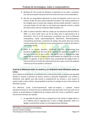 Trabajo de tecnologías, redes y computadores

           2) Windows NT: Esta versión de Windows se especializa en las redes y servidores.
              Con este SO se puede interactuar de forma eficaz entre dos o más computadoras.

           3) Mac OS: Las computadoras Macintosh no serían tan populares como lo son si no
              tuvieran el Mac OS como sistema operativo de planta. Este sistema operativo es
              tan amigable para el usuario que cualquier persona puede aprender a usarlo en
              muy poco tiempo. Por otro lado, es muy bueno para organizar archivos y usarlos
              de manera eficaz. Este fue creado por Apple Computer, Inc.

           4) UNIX: El sistema operativo UNIX fue creado por los laboratorios Bell de AT&T en
              1969 y es ahora usado como una de las bases para la supercarretera de la
              información. Unix es un SO multiusuario y multitarea, que corre en diferentes
              computadoras, desde supercomputadoras, Mainframes, Minicomputadoras,
              computadoras personales y estaciones de trabajo. Esto quiere decir que muchos
              usuarios puede estar usando una misma computadora por medio de terminales o
              usar muchas de ellas.

           5) LINUX es un sistema operativo, compatible Unix Dos caracteristicas muy
              peculiares lo diferencian del resto de los sistemas que podemos encontrar en el
              mercado, la primera, es que es libre, esto significa que no tenemos que pagar
              ningún tipo de licencia a ninguna casa desarrolladora de software por el uso del
              mismo, la segunda, es que el sistema viene acompañado del código fuente. El
              sistema lo forman el núcleo del sistema (kernel) más un gran numero de programa
              / librerías que hacen posible su utilización.


Cuál es la diferencia entre un archivo y un directorio tanto Windows como en
Linux.
Linux a diferencia de Windows, es multitarea real, y multiusuario, posee un esquema de seguridad
basado en usuarios y permisos de lectura, escritura y ejecución establecidos a los archivos y
directorios. Esto significa que cada usuario es propietario de sus archivos, y otro usuario no
puede acceder a estos archivos. Esta propiedad no permite el contagio de virus entre archivos de
diferentes usuarios.

Una diferencia, quizás la más importante de todas, con respecto a cualquier sistema
operativo comercial, es el hecho de que es software libre, qué quiere decir esto? que junto con el
sistema, se puede obtener el código fuente de cualquier parte del mismo y modificarlo a gusto.
Esto da varias ventajas, por ejemplo:

           1. La seguridad de saber qué hace un programa tan solo viendo el código fuente, o
              en su defecto, tener la seguridad que al estar el código disponible, nadie va a
              agregar «características ocultas» en los programas que distribuye.

Informática y convergencias tecnológicas
Docente: Nicolas Penagos
Presentado por: Rocio Alejandra Sotelo Ocampo                                          Página 39
 