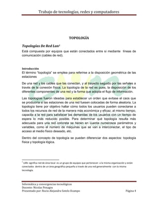 Trabajo de tecnologías, redes y computadores




                                           TOPOLOGÍA

Topologías De Red Lan1
Está compuesta por equipos que están conectados entre si mediante líneas de
comunicación (cables de red).



Introducción
El término “topología” se emplea para referirse a la disposición geométrica de las
estaciones

De una red y los cables que las conectan, y al trayecto seguido por las señales a
través de la conexión física. La topología de la red es pues, la disposición de los
diferentes componentes de una red y la forma que adopta el flujo de información.

Las topologías fueron ideadas para establecer un orden que evitase el caos que
se produciría si las estaciones de una red fuesen colocadas de forma aleatoria. La
topología tiene por objetivo hallar cómo todos los usuarios pueden conectarse a
todos los recursos de red de la manera más económica y eficaz; al mismo tiempo,
capacita a la red para satisfacer las demandas de los usuarios con un tiempo de
espera lo más reducido posible. Para determinar qué topología resulta más
adecuada para una red concreta se tienen en cuenta numerosos parámetros y
variables, como el número de máquinas que se van a interconectar, el tipo de
acceso al medio físico deseado, etc.

Dentro del concepto de topología se pueden diferenciar dos aspectos: topología
física y topología lógica.




1
 LAN: significa red de área local es un grupo de equipos que pertenecen a la misma organización y están
conectados dentro de un área geográfica pequeña a través de una red generalmente con la misma
tecnología.




Informática y convergencias tecnológicas
Docente: Nicolas Penagos
Presentado por: Rocio Alejandra Sotelo Ocampo                                                   Página 4
 