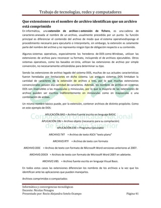 Trabajo de tecnologías, redes y computadores

Que extensiones en el nombre de archivo identifican que un archivo
está comprimido
En informática, una extensión de archivo o extensión de fichero, es una cadena de
caracteres anexada al nombre de un archivo, usualmente precedida por un punto. Su función
principal es diferenciar el contenido del archivo de modo que el sistema operativodisponga el
procedimiento necesario para ejecutarlo o interpretarlo, sin embargo, la extensión es solamente
parte del nombre del archivo y no representa ningún tipo de obligación respecto a su contenido.

Algunos sistemas operativos, especialmente los herederos de DOS como Windows, utilizan las
extensiones de archivo para reconocer su formato, incluyendo el de archivos ejecutables. Otros
sistemas operativos, como los basados en Unix, utilizan las extensiones de archivo por simple
convención, no necesariamente utilizándolas para determinar su tipo.

Siendo las extensiones de archivo legado del sistema DOS, muchas de sus actuales características
fueron heredadas por limitaciones en dicho sistema. Los antiguos sistemas DOS limitaban la
cantidad de caracteres de la extensión de archivo a tres, por lo que muchas extensiones
convencionales poseen esa cantidad de caracteres. Además, los nombres de archivo en sistemas
DOS son insensibles a las mayúsculas y minúsculas, por lo que la mayoría de las extensiones de
archivo pueden ser escritos indiferentemente en minúsculas como en mayúsculas o una
combinación de ambas.

Un mismo nombre básico puede, por la extensión, contener archivos de distinto propósito. Como
en este ejemplo de DOS:

                  APLICACIÓN.BAS = Archivo Fuente escrito en lenguaje BASIC

                APLICACIÓN.OBJ = Archivo objeto (necesario para su compilación)

                            APLICACIÓN.EXE = Programa Ejecutable

                     ARCHIVO.TXT = Archivo de texto ASCII "texto plano"

                         ARCHIVO.RTF = Archivo de texto con formato

 ARCHIVO.DOC = Archivo de texto con formato de Microsoft Word versiones anteriores al 2007.

     ARCHIVO.DOCX = Archivo de texto con formato de Microsoft Word 2007 en adelante.

                ARCHIVO.VBS = Archivo fuente escrito en lenguaje Visual Basic.

En todos estos casos las extensiones diferencian los nombres de los archivos a la vez que los
identifican ante las aplicaciones que pueden manejarlos.

Archivos comprimidos o compactados:

Informática y convergencias tecnológicas
Docente: Nicolas Penagos
Presentado por: Rocio Alejandra Sotelo Ocampo                                         Página 41
 