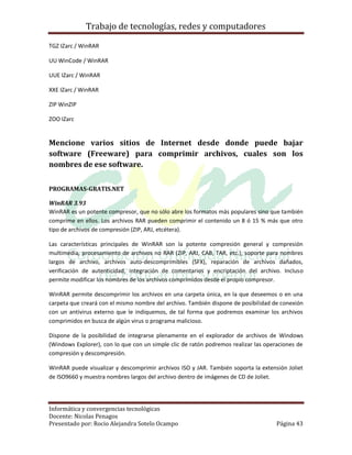 Trabajo de tecnologías, redes y computadores

TGZ IZarc / WinRAR

UU WinCode / WinRAR

UUE IZarc / WinRAR

XXE IZarc / WinRAR

ZIP WinZIP

ZOO IZarc


Mencione varios sitios de Internet desde donde puede bajar
software (Freeware) para comprimir archivos, cuales son los
nombres de ese software.

PROGRAMAS-GRATIS.NET

WinRAR 3.93
WinRAR es un potente compresor, que no sólo abre los formatos más populares sino que también
comprime en ellos. Los archivos RAR pueden comprimir el contenido un 8 ó 15 % más que otro
tipo de archivos de compresión (ZIP, ARJ, etcétera).

Las características principales de WinRAR son la potente compresión general y compresión
multimedia, procesamiento de archivos no RAR (ZIP, ARJ, CAB, TAR, etc.), soporte para nombres
largos de archivo, archivos auto-descomprimibles (SFX), reparación de archivos dañados,
verificación de autenticidad, integración de comentarios y encriptación del archivo. Incluso
permite modificar los nombres de los archivos comprimidos desde el propio compresor.

WinRAR permite descomprimir los archivos en una carpeta única, en la que deseemos o en una
carpeta que creará con el mismo nombre del archivo. También dispone de posibilidad de conexión
con un antivirus externo que le indiquemos, de tal forma que podremos examinar los archivos
comprimidos en busca de algún virus o programa malicioso.

Dispone de la posibilidad de integrarse plenamente en el explorador de archivos de Windows
(Windows Explorer), con lo que con un simple clic de ratón podremos realizar las operaciones de
compresión y descompresión.

WinRAR puede visualizar y descomprimir archivos ISO y JAR. También soporta la extensión Joliet
de ISO9660 y muestra nombres largos del archivo dentro de imágenes de CD de Joliet.




Informática y convergencias tecnológicas
Docente: Nicolas Penagos
Presentado por: Rocio Alejandra Sotelo Ocampo                                        Página 43
 