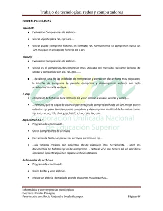 Trabajo de tecnologías, redes y computadores

PORTALPROGRAMAS

WinRAR
    Evaluacion Compresores de archivos

       winrar soporte para rar, zip y ace....

       winrar puede comprimir ficheros en formato rar, normalmente se comprimen hasta un
        10% mas que en el caso de ficheros zip o arj.

WinZip
    Evaluacion Compresores de archivos

       winzip es el compresor/descompresor mas utilizado del mercado. bastante sencillo de
        utilizar y compatible con zip, rar, gzip.......

       ...de winzip, una de las utilidades de compresion y extraccion de archivos mas populares.
        la interfaz de lprograma te permite comprimir y descomprimir archivos con solo
        arrastrarlos hasta la ventana.

7-Zip
     compresor de ficheros para formatos zip y rar, similar a winace, winrar y winzip....

       ...formato, que es capaz de alcanzar porcentajes de compresion hasta un 50% mejor que el
        estandar zip. pero tambien puede comprimir y descomprimir multitud de formatos como:
        zip, cab, rar, arj, lzh, chm, gzip, bzip2, z, tar, cpio, tar, rpm...

ZipCentral 4.01
    Programa descontinuado

       Gratis Compresores de archivos

       Herramienta facil usar para crear archivos en formato zip....

       ...los ficheros creados con zipcentral desde cualquier otra herramienta. - abrir los
        documentos del fichero zip sin des comprimir . - rastrear virus del fichero zip sin salir de la
        aplicacion zipcentral pueden reparse archivos dañados

Rebanador de archivos
    Programa descontinuado

       Gratis Cortar y unir archivos

       reduce un archivo demasiado grande en partes mas pequeñas...


Informática y convergencias tecnológicas
Docente: Nicolas Penagos
Presentado por: Rocio Alejandra Sotelo Ocampo                                               Página 44
 