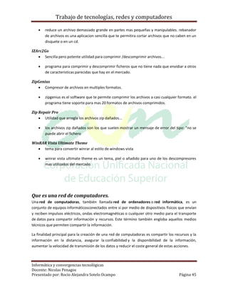 Trabajo de tecnologías, redes y computadores

       reduce un archivo demasiado grande en partes mas pequeñas y manipulables. rebanador
        de archivos es una aplicacion sencilla que te permitira cortar archivos que no caben en un
        disquete o en un cd.

IZArc2Go
    Sencilla pero potente utilidad para comprimir /descomprimir archivos...

       programa para comprimir y descomprimir ficheros que no tiene nada que envidiar a otros
        de caracteristicas parecidas que hay en el mercado.

ZipGenius
    Compresor de archivos en multiples formatos.

       zipgenius es el software que te permite comprimir los archivos a casi cualquier formato. el
        programa tiene soporte para mas 20 formatos de archivos comprimidos.

Zip Repair Pro
     Utilidad que arregla los archivos zip dañados...

       los archivos zip dañados son los que suelen mostrar un mensaje de error del tipo: "no se
        puede abrir el fichero

WinRAR Vista Ultimate Theme
    tema para convertir winrar al estilo de windows vista

       winrar vista ultimate theme es un tema, piel o añadido para uno de los descompresores
        mas utilizados del mercado.




Que es una red de computadores.
Una red de computadoras, también llamada red de ordenadores o red informática, es un
conjunto de equipos informáticosconectados entre sí por medio de dispositivos físicos que envían
y reciben impulsos eléctricos, ondas electromagnéticas o cualquier otro medio para el transporte
de datos para compartir información y recursos. Este término también engloba aquellos medios
técnicos que permiten compartir la información.

La finalidad principal para la creación de una red de computadoras es compartir los recursos y la
información en la distancia, asegurar la confiabilidad y la disponibilidad de la información,
aumentar la velocidad de transmisión de los datos y reducir el coste general de estas acciones.



Informática y convergencias tecnológicas
Docente: Nicolas Penagos
Presentado por: Rocio Alejandra Sotelo Ocampo                                           Página 45
 