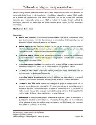 Trabajo de tecnologías, redes y computadores

La estructura y el modo de funcionamiento de las redes informáticas actuales están definidos en
varios estándares, siendo el más importante y extendido de todos ellos el modelo TCP/IP basado
en el modelo de referencia OSI. Este último, estructura cada red en 7 capas con funciones
concretas pero relacionadas entre sí; en TCP/IP se reducen a 4 capas. Existen multitud de
protocolos repartidos por cada capa, los cuales también están regidos por sus respectivos
estándares.

Clasificación de las redes


Por alcance
    Red de área personal o PAN (personal area network) es una red de ordenadores usada
       para la comunicación entre los dispositivos de la computadora (teléfonos incluyendo las
       ayudantes digitales personales) cerca de una persona.

      Red de área local o LAN (local area network) es una red que se limita a un área especial
       relativamente pequeña tal como un cuarto, un solo edificio, una nave, o un avión. Las
       redes de área local a veces se llaman una sola red de localización.

      Una red de área de campus o CAN (campus area network) es una red de computadoras
       que conecta redes de área local a través de un área geográfica limitada, como un campus
       universitario, o una base militar.

      Una red de área metropolitana (metropolitan area network o MAN, en inglés) es una red
       de alta velocidad (banda ancha) que da cobertura en un área geográfica extensa.

      Las redes de área amplia (wide area network, WAN) son redes informáticas que se
       extienden sobre un área geográfica extensa.

      Una red de área de almacenamiento, en inglés SAN (storage area network), es una red
       concebida para conectar servidores, matrices (arrays) de discos y librerías de soporte.

      Una Red de área local virtual (Virtual LAN, VLAN) es un grupo de computadoras con un
       conjunto común de recursos a compartir y de requerimientos, que se comunican como si
       estuvieran adjuntos a una división lógica de redes de computadoras en la cuál todos los
       nodos pueden alcanzar a los otros por medio de broadcast (dominio de broadcast) en la
       capa de enlace de datos, a pesar de su diversa localización física.

      Red irregular es un sistema de cables y buses que se conectan a través de un módem, y
       que da como resultado la conexión de una o más computadoras. Esta red es parecida a la
       mixta, solo que no sigue los parámetros presentados en ella. Muchos de estos casos son
       muy usados en la mayoría de las redes.



Informática y convergencias tecnológicas
Docente: Nicolas Penagos
Presentado por: Rocio Alejandra Sotelo Ocampo                                        Página 46
 
