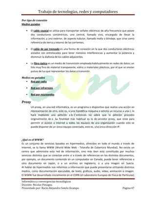 Trabajo de tecnologías, redes y computadores

Por tipo de conexión
Medios guiados

      El cable coaxial se utiliza para transportar señales eléctricas de alta frecuencia que posee
       dos conductores concéntricos, uno central, llamado vivo, encargado de llevar la
       información, y uno exterior, de aspecto tubular, llamado malla o blindaje, que sirve como
       referencia de tierra y retorno de las corrientes.

      El cable de par trenzado es una forma de conexión en la que dos conductores eléctricos
       aislados son entrelazados para tener menores interferencias y aumentar la potencia y
       disminuir la diafonía de los cables adyacentes.

      La fibra óptica es un medio de transmisión empleado habitualmente en redes de datos; un
       hilo muy fino de material transparente, vidrio o materiales plásticos, por el que se envían
       pulsos de luz que representan los datos a transmitir.

Medios no guiados
    Red por radio

      Red por infrarrojos

      Red por microondas

Proxy
       Un proxy, en una red informática, es un programa o dispositivo que realiza una acción en
       representación de otro, esto es, si una hipotética máquina a solicita un recurso a una c, lo
       hará mediante una petición a b; C entonces no sabrá que la petición procedió
       originalmente de a. Su finalidad más habitual es la de servidor proxy, que sirve para
       permitir el acceso a Internet a todos los equipos de una organización cuando sólo se
       puede disponer de un único equipo conectado, esto es, una única dirección IP.



¿Qué es el WWW?
Es un conjunto de servicios basados en hipermedios, ofrecidos en todo el mundo a través de
Internet, se lo llama WWW (World Wide Web - Telaraña de Cobertura Mundial). No existe un
centro que administre esta red de información, sino más bien está constituida por muchos
servicios distintos que se conectan entre sí a través de referencias en los distintos documentos,
por ejemplo, un documento contenido en un computador en Canadá, puede tener referencias a
otro documento en Japón, o a un archivo en Inglaterra, o a una imagen en Suecia.
Al hablar de hipermedios nos referimos a información que puede presentarse utilizando distintos
medios, como documentación ejecutable, de texto, gráficos, audio, vídeo, animación o imagen.
El WWW fue desarrollado inicialmente en el CERN (el Laboratorio Europeo de Física de Partículas)

Informática y convergencias tecnológicas
Docente: Nicolas Penagos
Presentado por: Rocio Alejandra Sotelo Ocampo                                           Página 47
 