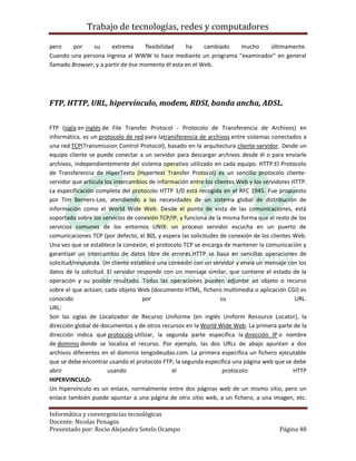 Trabajo de tecnologías, redes y computadores

pero    por     su     extrema      flexibilidad   ha     cambiado mucho últimamente.
Cuando una persona ingresa al WWW lo hace mediante un programa "examinador" en general
llamado Browser, y a partir de ése momento él esta en el Web.




FTP, HTTP, URL, hipervínculo, modem, RDSI, banda ancha, ADSL.

FTP (sigla en inglés de File Transfer Protocol - Protocolo de Transferencia de Archivos) en
informática, es un protocolo de red para latransferencia de archivos entre sistemas conectados a
una red TCP(Transmission Control Protocol), basado en la arquitectura cliente-servidor. Desde un
equipo cliente se puede conectar a un servidor para descargar archivos desde él o para enviarle
archivos, independientemente del sistema operativo utilizado en cada equipo. HTTP:El Protocolo
de Transferencia de HiperTexto (Hypertext Transfer Protocol) es un sencillo protocolo cliente-
servidor que articula los intercambios de información entre los clientes Web y los servidores HTTP.
La especificación completa del protocolo HTTP 1/0 está recogida en el RFC 1945. Fue propuesto
por Tim Berners-Lee, atendiendo a las necesidades de un sistema global de distribución de
información como el World Wide Web. Desde el punto de vista de las comunicaciones, está
soportado sobre los servicios de conexión TCP/IP, y funciona de la misma forma que el resto de los
servicios comunes de los entornos UNIX: un proceso servidor escucha en un puerto de
comunicaciones TCP (por defecto, el 80), y espera las solicitudes de conexión de los clientes Web.
Una vez que se establece la conexión, el protocolo TCP se encarga de mantener la comunicación y
garantizar un intercambio de datos libre de errores.HTTP se basa en sencillas operaciones de
solicitud/respuesta. Un cliente establece una conexión con un servidor y envía un mensaje con los
datos de la solicitud. El servidor responde con un mensaje similar, que contiene el estado de la
operación y su posible resultado. Todas las operaciones pueden adjuntar un objeto o recurso
sobre el que actúan; cada objeto Web (documento HTML, fichero multimedia o aplicación CGI) es
conocido                             por                           su                          URL.
URL:
Son las siglas de Localizador de Recurso Uniforme (en inglés Uniform Resource Locator), la
dirección global de documentos y de otros recursos en la World Wide Web. La primera parte de la
dirección indica qué protocolo utilizar, la segunda parte especifica la dirección IP o nombre
de dominio donde se localiza el recurso. Por ejemplo, las dos URLs de abajo apuntan a dos
archivos diferentes en el dominio tengodeudas.com. La primera especifica un fichero ejecutable
que se debe encontrar usando el protocolo FTP; la segunda especifica una página web que se debe
abrir                  usando                  el                   protocolo                 HTTP
HIPERVINCULO:
Un hipervínculo es un enlace, normalmente entre dos páginas web de un mismo sitio, pero un
enlace también puede apuntar a una página de otro sitio web, a un fichero, a una imagen, etc.

Informática y convergencias tecnológicas
Docente: Nicolas Penagos
Presentado por: Rocio Alejandra Sotelo Ocampo                                           Página 48
 