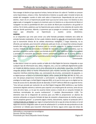 Trabajo de tecnologías, redes y computadores

Para navegar al destino al que apunta el enlace, hemos de hacer clic sobre él. También se conocen
como hiperenlaces, enlaces o links. Normalmente el destino se puede saber mirando la barra de
estado del navegador cuando el ratón esté sobre el hipervínculo. Dependiendo de cual sea el
destino , hacer clic en un hipervínculo puede hacer que ocurran varias cosas. Si el destino es otra
página web, el navegador la cargará y la mostrará, pero si el destino es un documento de Word, el
navegador nos dará la posibilidad de abrir una sesión de Word para visualizarlo o de guardar el
archivo. Por lo tanto, podemos usar los hipervínculos para conducir a los visitantes de nuestro sitio
web por donde queramos. Además, si queremos que se pongan en contacto con nosotros, nada
mejor       que      ofrecerles    un      hipervínculo      a    nuestro      correo     electrónico.
MODEM:
es un dispositivo que sirve para enviar una señal llamada portadora mediante otra señal de
entrada llamada moduladora. Se han usado módems desde los años 60, principalmente debido a
que la transmisión directa de las señales electrónicas inteligibles, a largas distancias, no es
eficiente, por ejemplo, para transmitir señales de audio por el aire, se requerirían antenas de gran
tamaño (del orden de cientos de metros) para su correcta recepción. Es habitual encontrar en
muchos módems de red conmutada la facilidad de respuesta y marcación automática, que les
permiten conectarse cuando reciben una llamada de la RTPC (Red Telefónica Pública Conmutada)
y proceder a la marcación de cualquier número previamente grabado por el usuario. Gracias a
estas funciones se pueden realizar automáticamente todas las operaciones de establecimiento de
la                                                                                     comunicación.
RDSI:
La idea básica a tener en cuenta cuando se habla de la Red Digital de Servicios Integrados es que
cualquier tipo de información (voz, datos, imágenes, etc.), una vez codificado digitalmente puede
ser tratado de idéntica manera, con la única diferencia de las velocidades requeridas. Una RDSI es
integrada porque utiliza la misma infraestructura para muchos servicios que tradicionalmente
requerían interfaces distintos (télex, voz, conmutación de circuitos, conmutación de paquetes...);
es digital porque se basa en la transmisión digital, utiliza canales de 64 Kbps del MIC (G.732); y es
una red porque proporciona transmisión y conmutación. La digitalización de la red telefónica
analógica ha dado lugar a la Red Digital Integrada (RDI), en la que lo único que no es digital son las
líneas de acceso de los abonados (bucle de abonado). El CCITT define la RDSI de la siguiente forma:
"Una red que procede por evolución de una Red Digital Integrada (RDI) telefónica y que facilita
conexiones digitales extremo a extremo para soportar una amplia gama de servicios, tanto de voz
como de otros tipos, y a la que los usuarios tienen acceso a través de un conjunto limitado de
interfaces normalizados de usuario multiservicio". Y también (Recomendación I.120): "Un
elemento clave de la integración de servicios para una RDSI es proporcionar un abanico de
servicios utilizando un conjunto limitado de tipos de conexión y disposiciones de interfaz usuario-
red de propósito general". La presente página intenta, básicamente, explicar el protocolo LAP D
( ESTRUCTURA DE LA TRAMA) que regla el comportamiento de la capa de enlace de datos en la red
digital de servicios integrados sobre el canal de señalización D. La misión de este protocolo es la de
suministrar un método para transmitir información de forma segura entre capas de enlace de

Informática y convergencias tecnológicas
Docente: Nicolas Penagos
Presentado por: Rocio Alejandra Sotelo Ocampo                                              Página 49
 