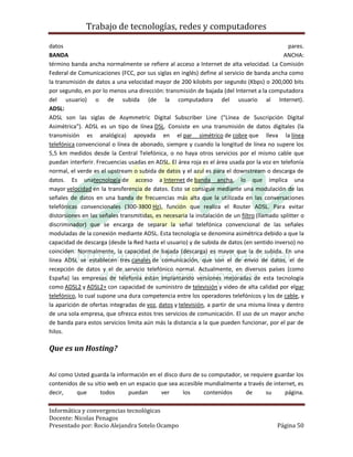 Trabajo de tecnologías, redes y computadores

datos                                                                                          pares.
BANDA                                                                                        ANCHA:
término banda ancha normalmente se refiere al acceso a Internet de alta velocidad. La Comisión
Federal de Comunicaciones (FCC, por sus siglas en inglés) define al servicio de banda ancha como
la transmisión de datos a una velocidad mayor de 200 kilobits por segundo (Kbps) o 200,000 bits
por segundo, en por lo menos una dirección: transmisión de bajada (del Internet a la computadora
del usuario) o de subida (de la computadora del usuario al Internet).
ADSL:
ADSL son las siglas de Asymmetric Digital Subscriber Line ("Línea de Suscripción Digital
Asimétrica"). ADSL es un tipo de línea DSL. Consiste en una transmisión de datos digitales (la
transmisión es analógica) apoyada en el par simétrico de cobre que lleva la línea
telefónica convencional o línea de abonado, siempre y cuando la longitud de línea no supere los
5,5 km medidos desde la Central Telefónica, o no haya otros servicios por el mismo cable que
puedan interferir. Frecuencias usadas en ADSL. El área roja es el área usada por la voz en telefonía
normal, el verde es el upstream o subida de datos y el azul es para el downstream o descarga de
datos. Es unatecnología de acceso a Internet de banda ancha, lo que implica una
mayor velocidad en la transferencia de datos. Esto se consigue mediante una modulación de las
señales de datos en una banda de frecuencias más alta que la utilizada en las conversaciones
telefónicas convencionales (300-3800 Hz), función que realiza el Router ADSL. Para evitar
distorsiones en las señales transmitidas, es necesaria la instalación de un filtro (llamado splitter o
discriminador) que se encarga de separar la señal telefónica convencional de las señales
moduladas de la conexión mediante ADSL. Esta tecnología se denomina asimétrica debido a que la
capacidad de descarga (desde la Red hasta el usuario) y de subida de datos (en sentido inverso) no
coinciden. Normalmente, la capacidad de bajada (descarga) es mayor que la de subida. En una
línea ADSL se establecen tres canales de comunicación, que son el de envío de datos, el de
recepción de datos y el de servicio telefónico normal. Actualmente, en diversos países (como
España) las empresas de telefonía están implantando versiones mejoradas de esta tecnología
como ADSL2 y ADSL2+ con capacidad de suministro de televisión y video de alta calidad por elpar
telefónico, lo cual supone una dura competencia entre los operadores telefónicos y los de cable, y
la aparición de ofertas integradas de voz, datos y televisión, a partir de una misma línea y dentro
de una sola empresa, que ofrezca estos tres servicios de comunicación. El uso de un mayor ancho
de banda para estos servicios limita aún más la distancia a la que pueden funcionar, por el par de
hilos.

Que es un Hosting?


Así como Usted guarda la información en el disco duro de su computador, se requiere guardar los
contenidos de su sitio web en un espacio que sea accesible mundialmente a través de internet, es
decir,    que       todos     puedan      ver     los      contenidos    de      su     página.

Informática y convergencias tecnológicas
Docente: Nicolas Penagos
Presentado por: Rocio Alejandra Sotelo Ocampo                                              Página 50
 