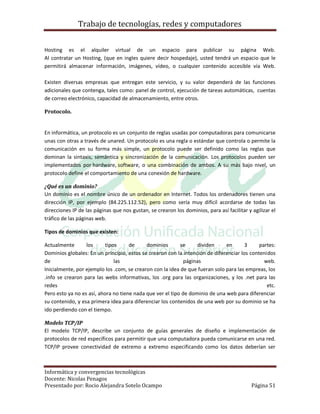 Trabajo de tecnologías, redes y computadores


Hosting es el alquiler virtual de un espacio para publicar su página Web.
Al contratar un Hosting, (que en ingles quiere decir hospedaje), usted tendrá un espacio que le
permitirá almacenar información, imágenes, vídeo, o cualquier contenido accesible vía Web.

Existen diversas empresas que entregan este servicio, y su valor dependerá de las funciones
adicionales que contenga, tales como: panel de control, ejecución de tareas automáticas, cuentas
de correo electrónico, capacidad de almacenamiento, entre otros.

Protocolo.


En informática, un protocolo es un conjunto de reglas usadas por computadoras para comunicarse
unas con otras a través de unared. Un protocolo es una regla o estándar que controla o permite la
comunicación en su forma más simple, un protocolo puede ser definido como las reglas que
dominan la sintaxis, semántica y sincronización de la comunicación. Los protocolos pueden ser
implementados por hardware, software, o una combinación de ambos. A su más bajo nivel, un
protocolo define el comportamiento de una conexión de hardware.

¿Qué es un dominio?
Un dominio es el nombre único de un ordenador en Internet. Todos los ordenadores tienen una
dirección IP, por ejemplo (84.225.112.52), pero como sería muy difícil acordarse de todas las
direcciones IP de las páginas que nos gustan, se crearon los dominios, para así facilitar y agilizar el
tráfico de las páginas web.

Tipos de dominios que existen:

Actualmente       los      tipos     de     dominios       se      dividen    en       3     partes:
Dominios globales: En un principio, estos se crearon con la intención de diferenciar los contenidos
de                             las                           páginas                           web.
Inicialmente, por ejemplo los .com, se crearon con la idea de que fueran solo para las empreas, los
.info se crearon para las webs informativas, los .org para las organizaciones, y los .net para las
redes                                                                                           etc.
Pero esto ya no es así, ahora no tiene nada que ver el tipo de dominio de una web para diferenciar
su contenido, y esa primera idea para diferenciar los contenidos de una web por su dominio se ha
ido perdiendo con el tiempo.

Modelo TCP/IP
El modelo TCP/IP, describe un conjunto de guías generales de diseño e implementación de
protocolos de red específicos para permitir que una computadora pueda comunicarse en una red.
TCP/IP provee conectividad de extremo a extremo especificando como los datos deberían ser



Informática y convergencias tecnológicas
Docente: Nicolas Penagos
Presentado por: Rocio Alejandra Sotelo Ocampo                                               Página 51
 