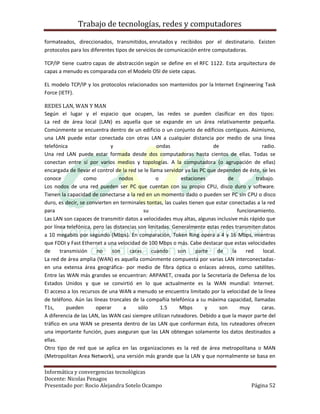 Trabajo de tecnologías, redes y computadores

formateados, direccionados, transmitidos, enrutados y recibidos por el destinatario. Existen
protocolos para los diferentes tipos de servicios de comunicación entre computadoras.

TCP/IP tiene cuatro capas de abstracción según se define en el RFC 1122. Esta arquitectura de
capas a menudo es comparada con el Modelo OSI de siete capas.

EL modelo TCP/IP y los protocolos relacionados son mantenidos por la Internet Engineering Task
Force (IETF).

REDES LAN, WAN Y MAN
Según el lugar y el espacio que ocupen, las redes se pueden clasificar en dos tipos:
La red de área local (LAN) es aquella que se expande en un área relativamente pequeña.
Comúnmente se encuentra dentro de un edificio o un conjunto de edificios contiguos. Asimismo,
una LAN puede estar conectada con otras LAN a cualquier distancia por medio de una línea
telefónica                   y                    ondas                   de                    radio.
Una red LAN puede estar formada desde dos computadoras hasta cientos de ellas. Todas se
conectan entre sí por varios medios y topologías. A la computadora (o agrupación de ellas)
encargada de llevar el control de la red se le llama servidor ya las PC que dependen de éste, se les
conoce            como           nodos            o         estaciones           de          trabajo.
Los nodos de una red pueden ser PC que cuentan con su propio CPU, disco duro y software.
Tienen la capacidad de conectarse a la red en un momento dado o pueden ser PC sin CPU o disco
duro, es decir, se convierten en terminales tontas, las cuales tienen que estar conectadas a la red
para                                        su                                        funcionamiento.
Las LAN son capaces de transmitir datos a velocidades muy altas, algunas inclusive más rápido que
por línea telefónica, pero las distancias son limitadas. Generalmente estas redes transmiten datos
a 10 megabits por segundo (Mbps). En comparación, Token Ring opera a 4 y 16 Mbps, mientras
que FDDI y Fast Ethernet a una velocidad de 100 Mbps o más. Cabe destacar que estas velocidades
de     transmisión     no     son     caras     cuando     son     parte    de     la    red     local.
La red de área amplia (WAN) es aquella comúnmente compuesta por varias LAN interconectadas-
en una extensa área geográfica- por medio de fibra óptica o enlaces aéreos, como satélites.
Entre las WAN más grandes se encuentran: ARPANET, creada por la Secretaría de Defensa de los
Estados Unidos y que se convirtió en lo que actualmente es la WAN mundial: Internet.
El acceso a los recursos de una WAN a menudo se encuentra limitado por la velocidad de la línea
de teléfono. Aún las líneas troncales de la compañía telefónica a su máxima capacidad, llamadas
T1s,      pueden       operar       a     sólo      1.5     Mbps       y     son       muy      caras.
A diferencia de las LAN, las WAN casi siempre utilizan ruteadores. Debido a que la mayor parte del
tráfico en una WAN se presenta dentro de las LAN que conforman ésta, los ruteadores ofrecen
una importante función, pues aseguran que las LAN obtengan solamente los datos destinados a
ellas.
Otro tipo de red que se aplica en las organizaciones es la red de área metropolitana o MAN
(Metropolitan Area Network), una versión más grande que la LAN y que normalmente se basa en

Informática y convergencias tecnológicas
Docente: Nicolas Penagos
Presentado por: Rocio Alejandra Sotelo Ocampo                                               Página 52
 