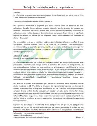 Trabajo de tecnologías, redes y computadores

Servidor
En informática, un servidor es una computadora que, formando parte de una red, provee servicios
a otras computadoras denominadas clientes.1

También se suele denominar con la palabra servidor a:

Una aplicación informática o programa que realiza algunas tareas en beneficio de otras
aplicaciones llamadas clientes. Algunos servicios habituales son los servicios de archivos, que
permiten a los usuarios almacenar y acceder a los archivos de una computadora y los servicios de
aplicaciones, que realizan tareas en beneficio directo del usuario final. Este es el significado
original del término. Es posible que un ordenador cumpla simultáneamente las funciones de
cliente y de servidor.

Una computadora en la que se ejecuta un programa que realiza alguna tarea en beneficio de otras
aplicaciones llamadas clientes, tanto si se trata de un ordenador central (mainframe),
un miniordenador, un ordenador personal, una PDA o un sistema embebido; sin embargo, hay
computadoras destinadas únicamente a proveer los servicios de estos programas: estos son los
servidores por antonomasia.

Estación de trabajo
Ejemplo de una estación de trabajo (workstation).

En informática una estación de trabajo (en inglés workstation) es un microordenador de altas
prestaciones destinado para trabajo técnico o científico. En una red de computadoras, es
una computadora que facilita a los usuarios el acceso a los servidores yperiféricos de la red. A
diferencia de una computadora aislada, tiene una tarjeta de red y está físicamente conectada por
medio de cables u otros medios no guiados con los servidores. Los componentes para servidores y
estaciones de trabajo alcanzan nuevos niveles de rendimiento informático, al tiempo que ofrecen
fiabilidad,   compatibilidad,   escalabilidad   y    arquitectura    avanzada     ideales   para
entornos multiproceso.

Una estación de trabajo está optimizada para desplegar y manipular datos complejos como el
diseño mecánico en 3D (Ver: CAD), la simulación de ingeniería (por ejemplo en dinámica de
fluidos), la representación de diagramas matemáticos, etc. Las Estaciones de Trabajo usualmente
consisten de una pantalla de alta resolución, un teclado y un ratón como mínimo. Para tareas
avanzadas de visualización, se puede usar hardware especializado como SpaceBall en conjunto con
software MCAD para asegurar una mejor percepción. Las estaciones de trabajo, en general, han
sido las primeras en ofrecer accesorios avanzados y herramientas de colaboración tales como
la videoconferencia.

Siguiendo las tendencias de rendimiento de las computadoras en general, las computadoras
promedio de hoy en día son más poderosas que las mejores estaciones de trabajo de una
generación atrás. Como resultado, el mercado de las estaciones de trabajo se está volviendo cada

Informática y convergencias tecnológicas
Docente: Nicolas Penagos
Presentado por: Rocio Alejandra Sotelo Ocampo                                        Página 54
 