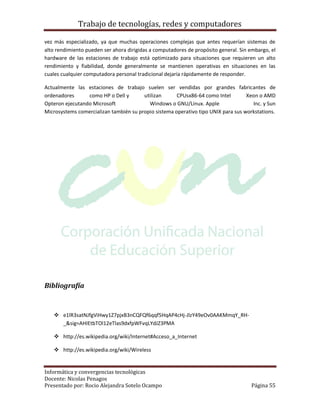 Trabajo de tecnologías, redes y computadores

vez más especializado, ya que muchas operaciones complejas que antes requerían sistemas de
alto rendimiento pueden ser ahora dirigidas a computadores de propósito general. Sin embargo, el
hardware de las estaciones de trabajo está optimizado para situaciones que requieren un alto
rendimiento y fiabilidad, donde generalmente se mantienen operativas en situaciones en las
cuales cualquier computadora personal tradicional dejaría rápidamente de responder.

Actualmente las estaciones de trabajo suelen ser vendidas por grandes fabricantes de
ordenadores      como HP o Dell y       utilizan      CPUsx86-64 como Intel        Xeon o AMD
Opteron ejecutando Microsoft              Windows o GNU/Linux. Apple                 Inc. y Sun
Microsystems comercializan también su propio sistema operativo tipo UNIX para sus workstations.




Bibliografía


    e1lR3satNJfgViHwy1Z7pjxB3nCQFQf6qqf5HqAP4cHj-JlzY49eOv0AAKMmqY_RH-
     _&sig=AHIEtbTOl12eTlas9dxfpWFvqLYdJZ3PMA

    http://es.wikipedia.org/wiki/Internet#Acceso_a_Internet

    http://es.wikipedia.org/wiki/Wireless


Informática y convergencias tecnológicas
Docente: Nicolas Penagos
Presentado por: Rocio Alejandra Sotelo Ocampo                                        Página 55
 