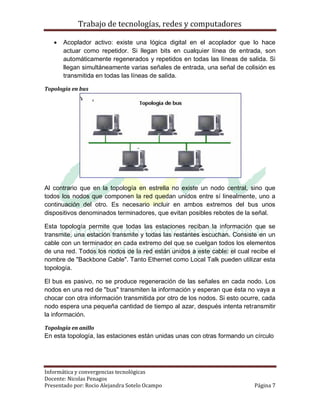 Trabajo de tecnologías, redes y computadores

      Acoplador activo: existe una lógica digital en el acoplador que lo hace
       actuar como repetidor. Si llegan bits en cualquier línea de entrada, son
       automáticamente regenerados y repetidos en todas las líneas de salida. Si
       llegan simultáneamente varias señales de entrada, una señal de colisión es
       transmitida en todas las líneas de salida.

Topología en bus




Al contrario que en la topología en estrella no existe un nodo central, sino que
todos los nodos que componen la red quedan unidos entre sí linealmente, uno a
continuación del otro. Es necesario incluir en ambos extremos del bus unos
dispositivos denominados terminadores, que evitan posibles rebotes de la señal.

Esta topología permite que todas las estaciones reciban la información que se
transmite, una estación transmite y todas las restantes escuchan. Consiste en un
cable con un terminador en cada extremo del que se cuelgan todos los elementos
de una red. Todos los nodos de la red están unidos a este cable: el cual recibe el
nombre de "Backbone Cable". Tanto Ethernet como Local Talk pueden utilizar esta
topología.

El bus es pasivo, no se produce regeneración de las señales en cada nodo. Los
nodos en una red de "bus" transmiten la información y esperan que ésta no vaya a
chocar con otra información transmitida por otro de los nodos. Si esto ocurre, cada
nodo espera una pequeña cantidad de tiempo al azar, después intenta retransmitir
la información.

Topología en anillo
En esta topología, las estaciones están unidas unas con otras formando un círculo




Informática y convergencias tecnológicas
Docente: Nicolas Penagos
Presentado por: Rocio Alejandra Sotelo Ocampo                              Página 7
 