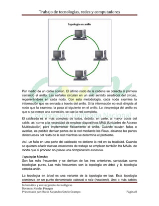 Trabajo de tecnologías, redes y computadores




Por medio de un cable común. El último nodo de la cadena se conecta al primero
cerrando el anillo. Las señales circulan en un solo sentido alrededor del círculo,
regenerándose en cada nodo. Con esta metodología, cada nodo examina la
información que es enviada a través del anillo. Si la información no está dirigida al
nodo que la examina, la pasa al siguiente en el anillo. La desventaja del anillo es
que si se rompe una conexión, se cae la red completa.

El cableado es el más complejo de todos, debido, en parte, al mayor coste del
cable, así como a la necesidad de emplear dispositivos MAU (Unidades de Acceso
Multiestación) para implementar físicamente el anillo. Cuando existen fallos o
averías, es posible derivar partes de la red mediante los Ñaus, aislando las partes
defectuosas del resto de la red mientras se determina el problema.

Así, un fallo en una parte del cableado no detiene la red en su totalidad. Cuando
se quieren añadir nuevas estaciones de trabajo se emplean también los MAUs, de
modo que el proceso no posee una complicación excesiva.

Topologías híbridas
Son las más frecuentes y se derivan de las tres anteriores, conocidas como
topologías puras. Las más frecuentes son la topología en árbol y la topología
estrella-anillo.

La topología en árbol es una variante de la topología en bus. Esta topología
comienza en un punto denominado cabezal o raíz (headend). Uno o más cables
Informática y convergencias tecnológicas
Docente: Nicolas Penagos
Presentado por: Rocio Alejandra Sotelo Ocampo                                Página 8
 
