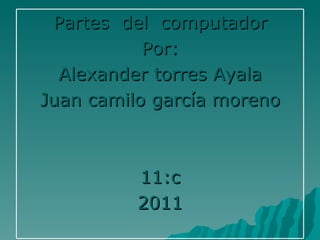 Partes  del  computador Por: Alexander torres Ayala Juan camilo garcía moreno 11:c 2011 