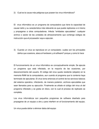 2)   Cual es la causa más peligrosa que poseen los virus informáticos?




El virus informático es un programa de computadora que tiene la capacidad de
causar daño y su característica más relevante es que puede replicarse a sí mismo
y propagarse a otras computadoras. Infecta “entidades ejecutables”: cualquier
archivo o sector de las unidades de almacenamiento que contenga códigos de
instrucción que el procesador vaya a ejecutar.




3)   Cuando un virus se reproduce en un computador, cuales son los principales
     daños que ocasiona, ataca al hardware y al software? porque y como lo hace




El funcionamiento de un virus informático es conceptualmente simple. Se ejecuta
un programa que está infectado, en la mayoría de las ocasiones, por
desconocimiento del usuario. El código del virus queda residente (alojado) en la
memoria RAM de la computadora, aun cuando el programa que lo contenía haya
terminado de ejecutarse. El virus toma entonces el control de los servicios básicos
del sistema operativo, infectando, de manera posterior, archivos ejecutables que
sean llamados para su ejecución. Finalmente se añade el código del virus al del
programa infectado y se graba en disco, con lo cual el proceso de replicado se
completa.


Los virus informáticos son pequeños programas de software diseñado para
propagarse de un equipo a otro y para interferir en el funcionamiento del equipo.


Un virus puede dañar o eliminar datos del equipo
 