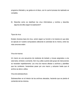 programa infectado y se graba en el disco, con lo cual el proceso de replicado se
completa.




6)   Describe como se clasifican los virus informaticos y nombra y describe
     algunos de ellos según la explicación?




Tipos de virus

Existen diversos tipos de virus, varían según su función o la manera en que éste
se ejecuta en nuestra computadora alterando la actividad de la misma, entre los
más comunes están:




Virus de macros:

Un macro es una secuencia de oredenes de teclado y mouse asignadas a una
sola tecla, símbolo o comando. Son muy utiles cuando este grupo de instrucciones
se necesitan repetidamente. Los virus de macros afectan a archivos y plantillas
que los contienen, haciendose pasar por una macro y actuaran hasta que el
archivo se abra o utilice.


Virus de sobreescritura:

Sobreescriben en el interior de los archivos atacados, haciendo que se pierda el
contenido de los mismos.
 