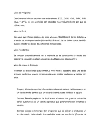 Virus de Programa:

Comúnmente infectan archivos con extensiones .EXE, .COM, .OVL, .DRV, .BIN,
.DLL, y .SYS., los dos primeros son atacados más frecuentemente por que se
utilizan mas.


Virus de Boot:

Son virus que infectan sectores de inicio y booteo (Boot Record) de los diskettes y
el sector de arranque maestro (Master Boot Record) de los discos duros; también
pueden infectar las tablas de particiones de los discos.


Virus Residentes:

Se colocan automáticamente en la memoria de la computadora y desde ella
esperan la ejecución de algún programa o la utilización de algún archivo.


Virus de enlace o directorio:

Modifican las direcciones que permiten, a nivel interno, acceder a cada uno de los
archivos existentes, y como consecuencia no es posible localizarlos y trabajar con
ellos.




   Troyano: Consiste en robar información o alterar el sistema del hardware o en
   un caso extremo permite que un usuario externo pueda controlar el equipo.

   Gusano: Tiene la propiedad de duplicarse a sí mismo. Los gusanos utilizan las
   partes automáticas de un sistema operativo que generalmente son invisibles al
   usuario.

   Bombas lógicas o de tiempo: Son programas que se activan al producirse un
   acontecimiento determinado. La condición suele ser una fecha (Bombas de
 