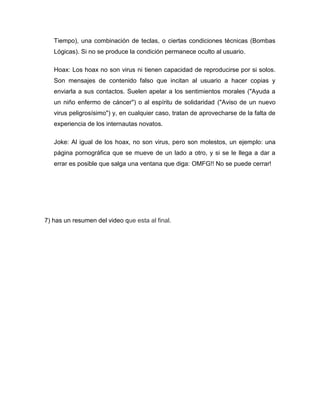 Tiempo), una combinación de teclas, o ciertas condiciones técnicas (Bombas
   Lógicas). Si no se produce la condición permanece oculto al usuario.

   Hoax: Los hoax no son virus ni tienen capacidad de reproducirse por si solos.
   Son mensajes de contenido falso que incitan al usuario a hacer copias y
   enviarla a sus contactos. Suelen apelar a los sentimientos morales ("Ayuda a
   un niño enfermo de cáncer") o al espíritu de solidaridad ("Aviso de un nuevo
   virus peligrosísimo") y, en cualquier caso, tratan de aprovecharse de la falta de
   experiencia de los internautas novatos.

   Joke: Al igual de los hoax, no son virus, pero son molestos, un ejemplo: una
   página pornográfica que se mueve de un lado a otro, y si se le llega a dar a
   errar es posible que salga una ventana que diga: OMFG!! No se puede cerrar!




7) has un resumen del video que esta al final.
 