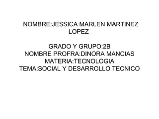 NOMBRE:JESSICA MARLEN MARTINEZ
             LOPEZ

        GRADO Y GRUPO:2B
 NOMBRE PROFRA:DINORA MANCIAS
       MATERIA:TECNOLOGIA
TEMA:SOCIAL Y DESARROLLO TECNICO
 