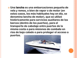  Una lancha es una embarcaciones pequeña de
vela y remos, o bien de vapor o de motor (en
estos casos, los más habituales hoy en día, se
denomina lancha de motor), que se utilizó
históricamente para servicios auxiliares de los
barcos (dentro de los puertos), para el
transporte de cabotaje entre puertos de la
misma costa o para misiones de combate en
ríos de bajo calado o para proteger el acceso a
puertos.
 