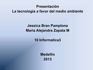 Presentación
La tecnología a favor del medio ambiente
Jessica Bran Pamplona
María Alejandra Zapata M
10 Informatica3
Medellín
2013
 