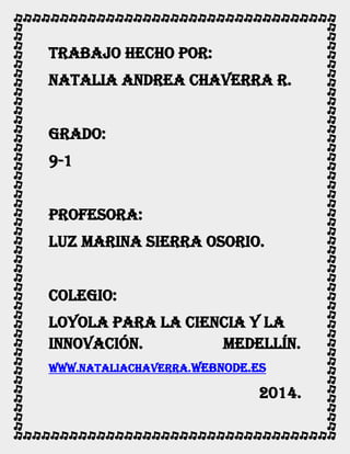 Trabajo hecho por:
Natalia Andrea chaverra r.
Grado:
9-1
Profesora:
Luz marina sierra Osorio.
Colegio:
Loyola para la ciencia y la
innovación.
Medellín.
www.nataliachaverra.webnode.es

2014.

 