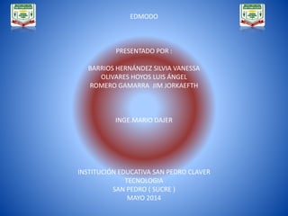 EDMODO
PRESENTADO POR :
BARRIOS HERNÁNDEZ SILVIA VANESSA
OLIVARES HOYOS LUIS ÁNGEL
ROMERO GAMARRA JIM JORKAEFTH
INGE.MARIO DAJER
INSTITUCIÓN EDUCATIVA SAN PEDRO CLAVER
TECNOLOGIA
SAN PEDRO ( SUCRE )
MAYO 2014
 