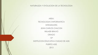 NATURALEZA Y EVOLUCION DE LA TECNOLOGIA
AREA:
TECNOLOGIA E INFORMATICA
INTEGRANTES
JEAN CARLOS CHACON
WILMER BRAVO
GRADO
10ª
INSTITUCION EDUCATIVA CIUDAD DE ASIS
PUERTO ASIS
2013
 