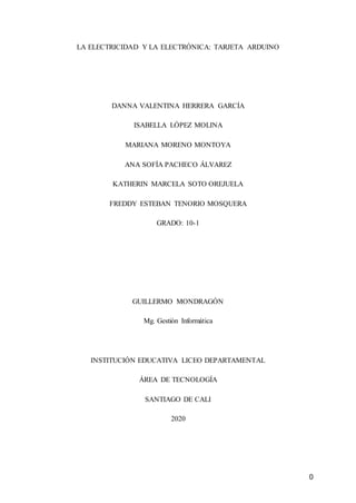 0
LA ELECTRICIDAD Y LA ELECTRÓNICA: TARJETA ARDUINO
DANNA VALENTINA HERRERA GARCÍA
ISABELLA LÓPEZ MOLINA
MARIANA MORENO MONTOYA
ANA SOFÍA PACHECO ÁLVAREZ
KATHERIN MARCELA SOTO OREJUELA
FREDDY ESTEBAN TENORIO MOSQUERA
GRADO: 10-1
GUILLERMO MONDRAGÓN
Mg. Gestión Informática
INSTITUCIÓN EDUCATIVA LICEO DEPARTAMENTAL
ÁREA DE TECNOLOGÍA
SANTIAGO DE CALI
2020
 